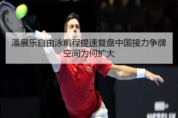 潘展乐自由泳前程提速复盘中国接力争牌空间为何扩大