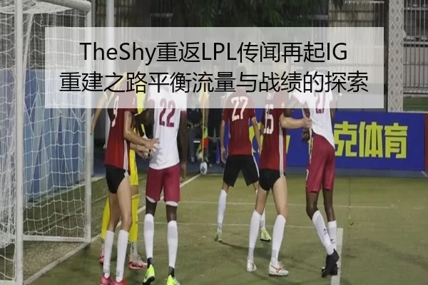 TheShy重返LPL传闻再起IG重建之路平衡流量与战绩的探索